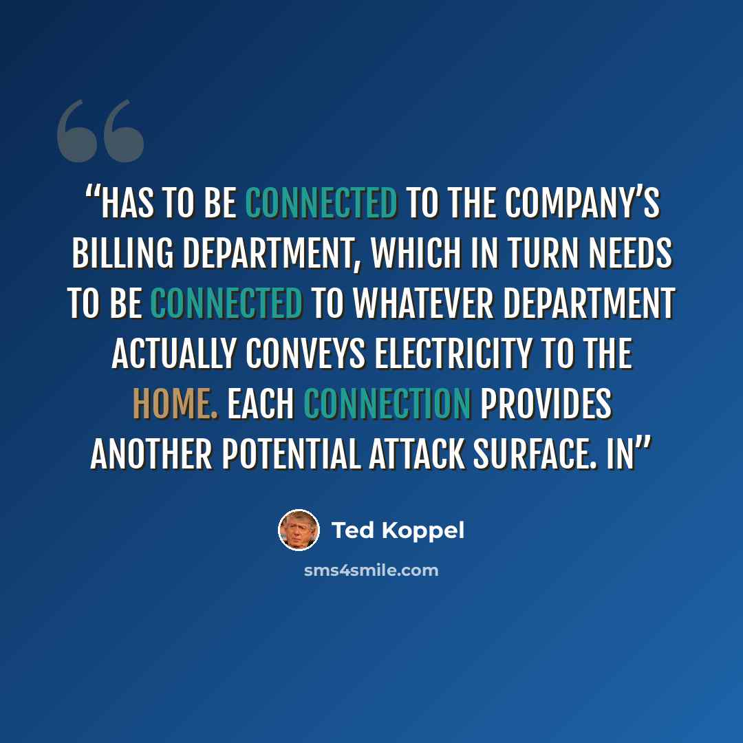“has to be connected to the company’s billing department, which in turn needs to be connected to whatever department actually conveys electricity to the home. Each connection provides another potential attack surface. In” quote by Ted Koppel