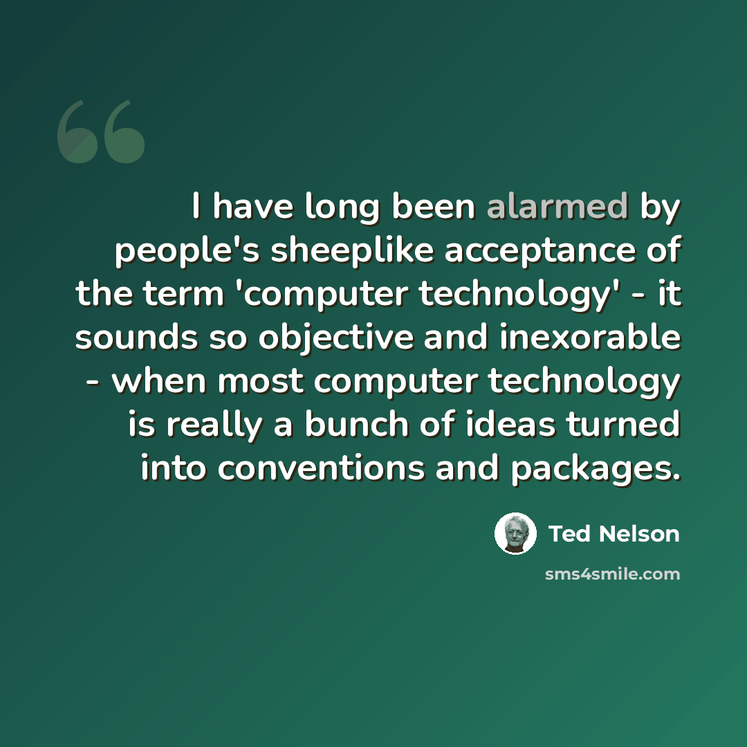 “I have long been alarmed by people's sheeplike acceptance of the term 'computer technology' - it sounds so objective and inexorable - when most computer technology is really a bunch of ideas turned into conventions and packages.” quote by Ted Nelson