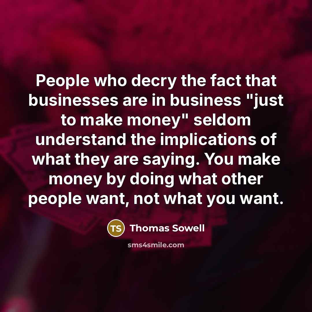 “People who decry the fact that businesses are in business "just to make money" seldom understand the implications of what they are saying. You make money by doing what other people want, not what you want.” quote by Thomas Sowell
