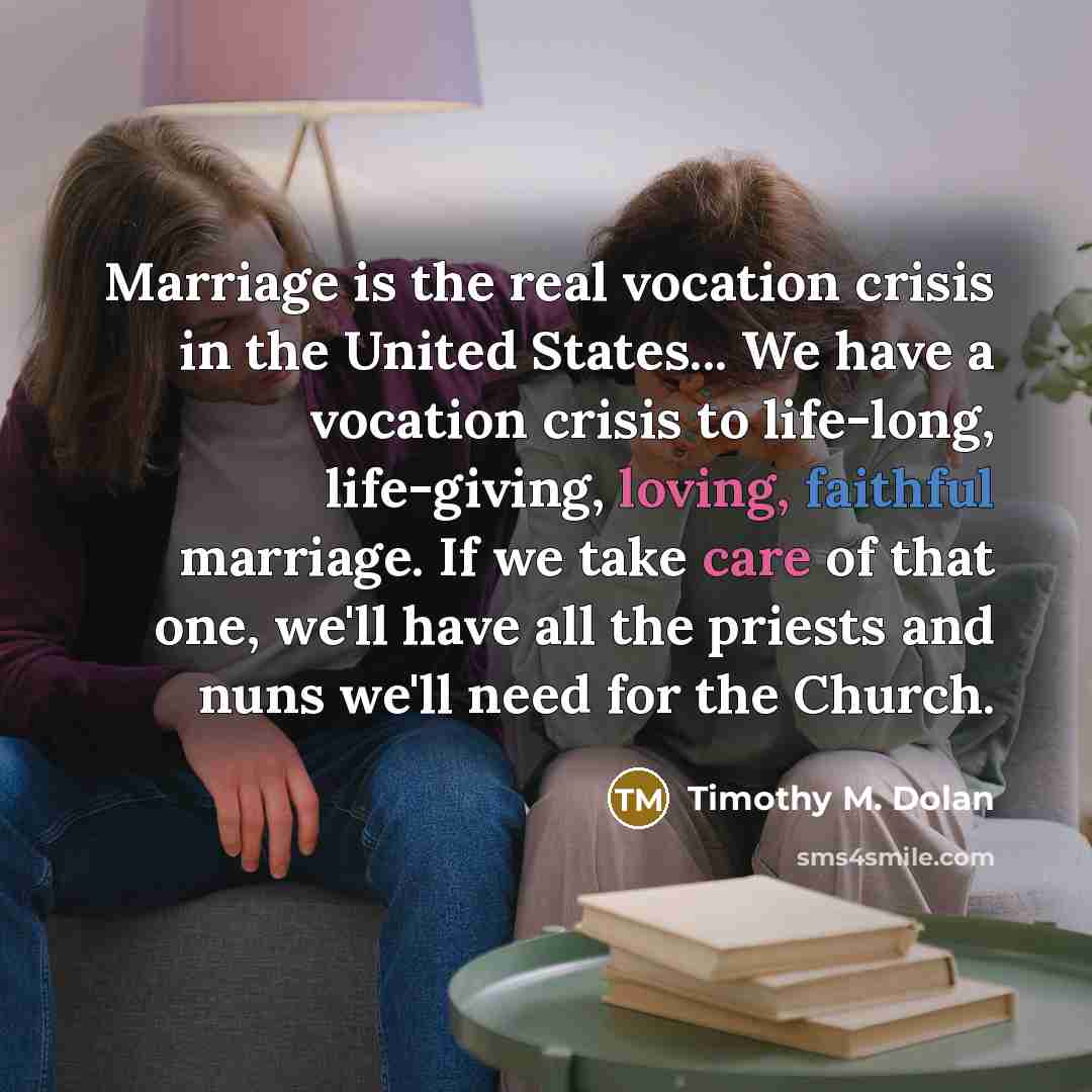 “Marriage is the real vocation crisis in the United States... We have a vocation crisis to life-long, life-giving, loving, faithful marriage. If we take care of that one, we'll have all the priests and nuns we'll need for the Church.” quote by Timothy M. Dolan