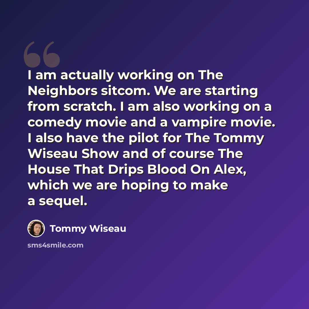 “I am actually working on The Neighbors sitcom. We are starting from scratch. I am also working on a comedy movie and a vampire movie. I also have the pilot for The Tommy Wiseau Show and of course The House That Drips Blood On Alex, which we are hoping to make a sequel.” quote by Tommy Wiseau