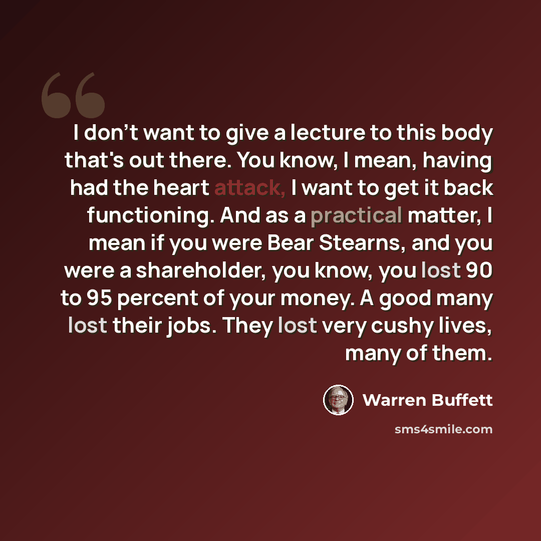 “I don't want to give a lecture to this body that's out there. You know, I mean, having had the heart attack, I want to get it back functioning. And as a practical matter, I mean if you were Bear Stearns, and you were a shareholder, you know, you lost 90 to 95 percent of your money. A good many…” quote by Warren Buffett