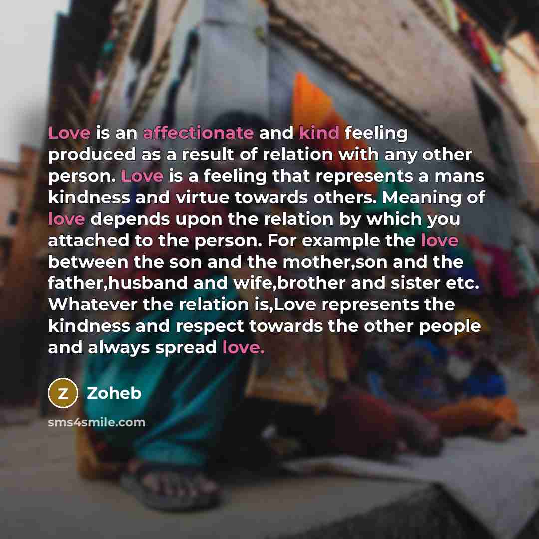 “Love is an affectionate and kind feeling produced as a result of relation with any other person. Love is a feeling that represents a mans kindness and virtue towards others. Meaning of love depends upon the relation by which you attached to the person. For example the love between the son and the…” quote by Zoheb