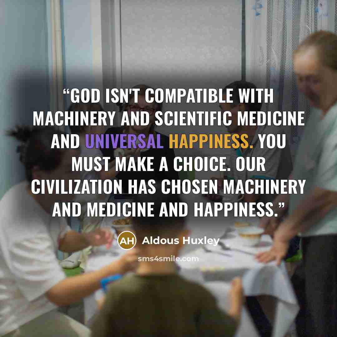 “God isn't compatible with machinery and scientific medicine and universal happiness. You must make a choice. Our civilization has chosen machinery and medicine and happiness.” quote by Aldous Huxley