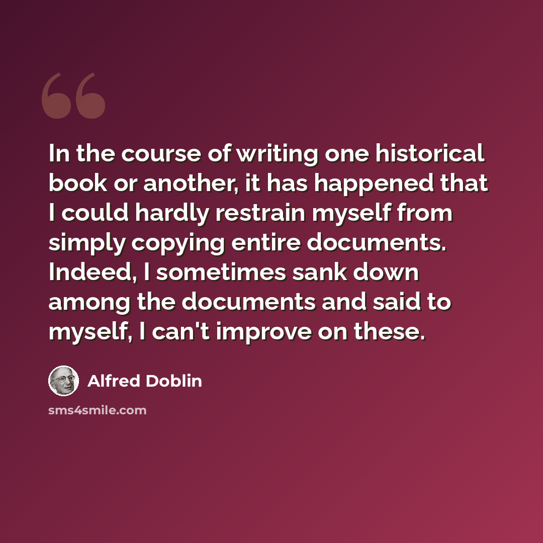 “In the course of writing one historical book or another, it has happened that I could hardly restrain myself from simply copying entire documents. Indeed, I sometimes sank down among the documents and said to myself, I can't improve on these.” quote by Alfred Doblin