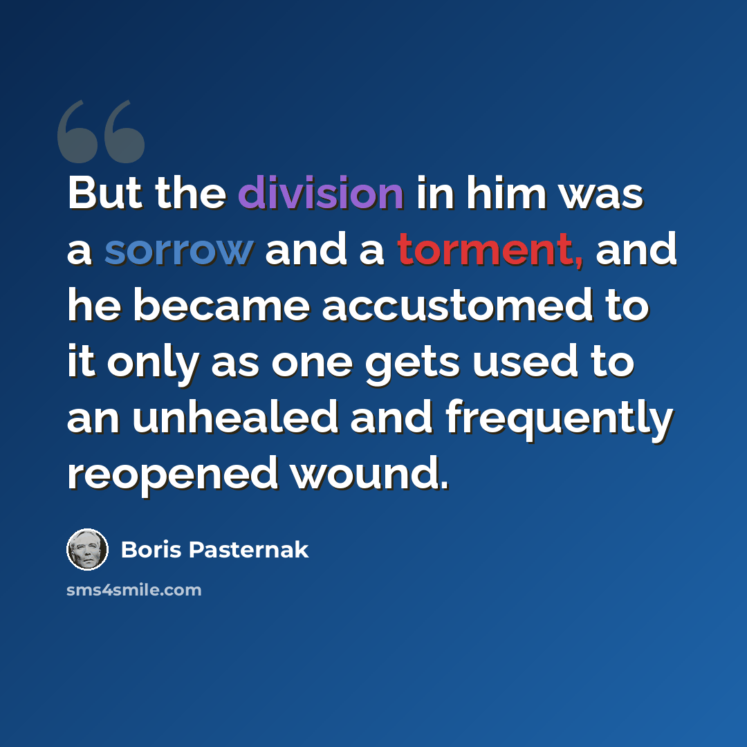 “But the division in him was a sorrow and a torment, and he became accustomed to it only as one gets used to an unhealed and frequently reopened wound.” quote by Boris Pasternak