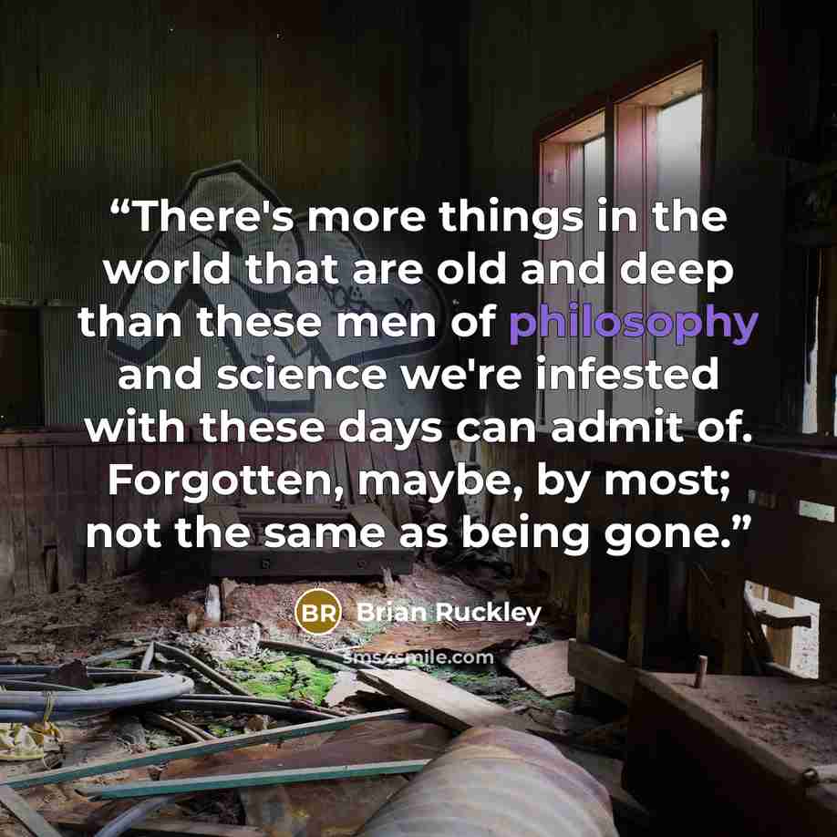 “There's more things in the world that are old and deep than these men of philosophy and science we're infested with these days can admit of. Forgotten, maybe, by most; not the same as being gone.” quote by Brian Ruckley