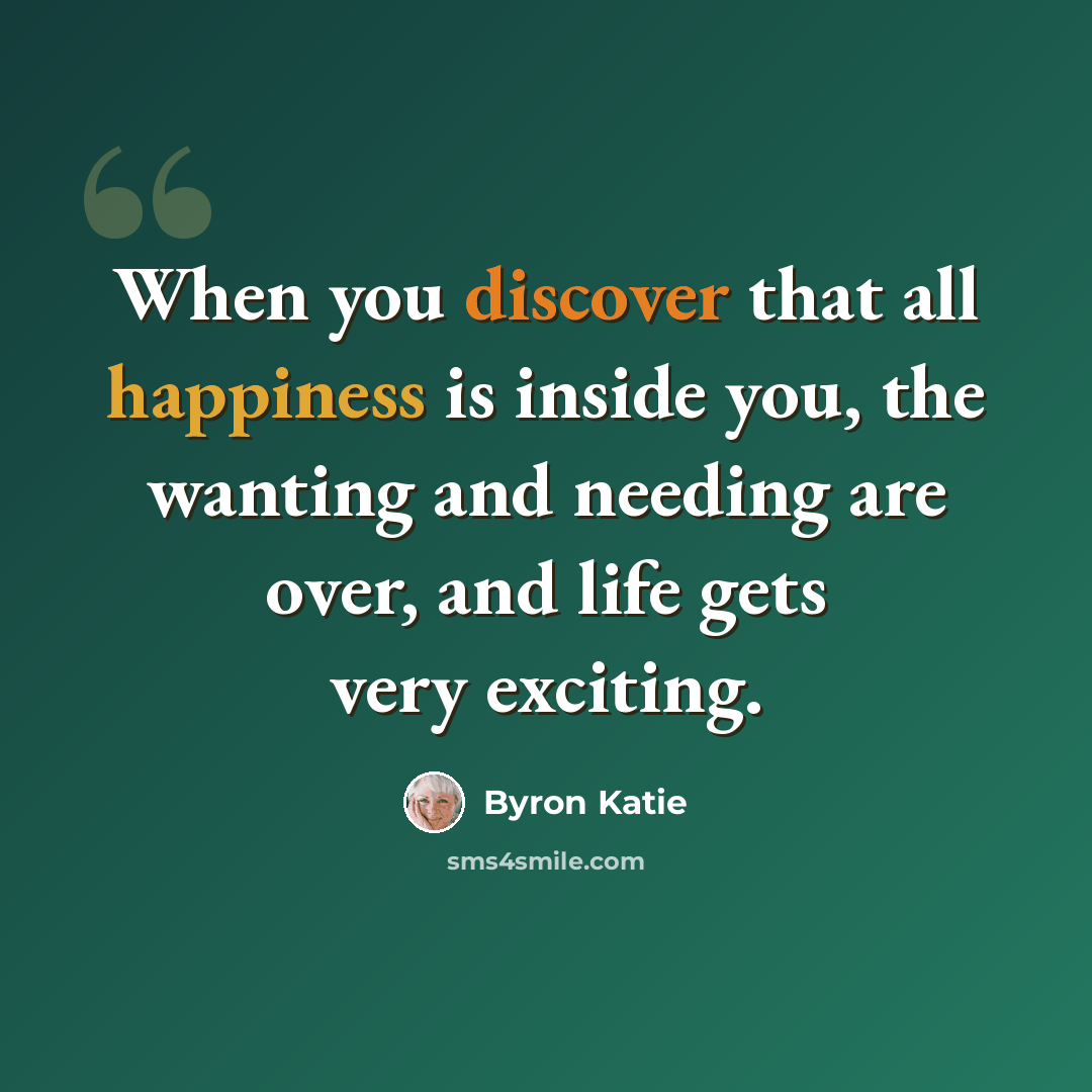 “When you discover that all happiness is inside you, the wanting and needing are over, and life gets very exciting.” quote by Byron Katie