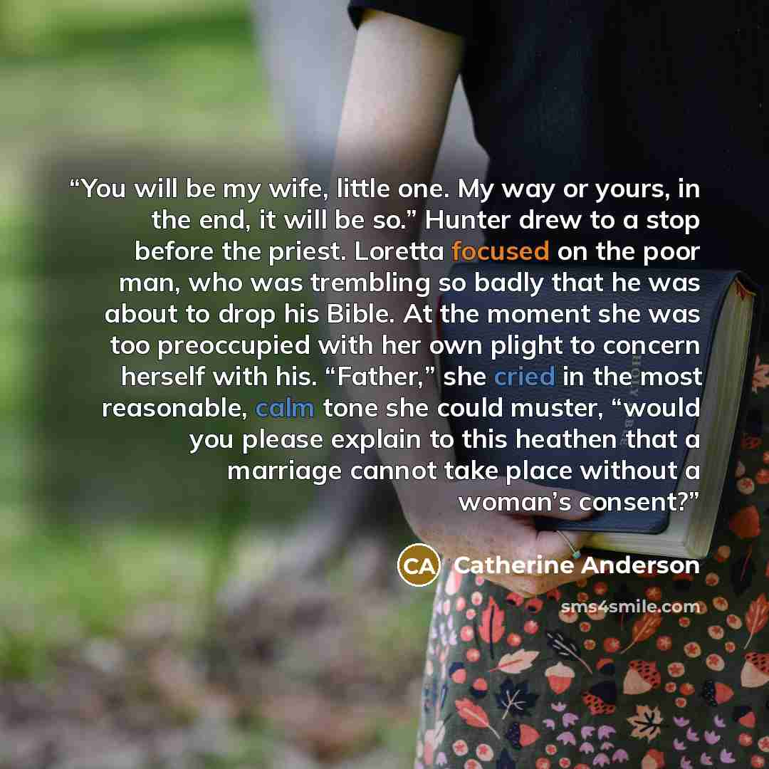 “You will be my wife, little one. My way or yours, in the end, it will be so.” Hunter drew to a stop before the priest. Loretta focused on the poor man, who was trembling so badly that he was about to drop his Bible. At the moment she was too preoccupied with her own plight to concern herself with…” quote by Catherine Anderson