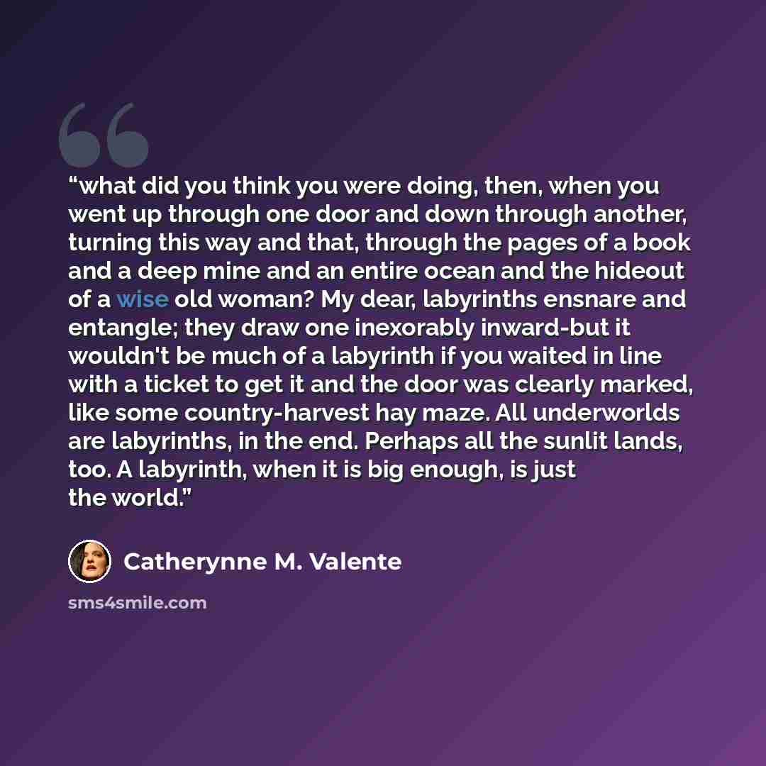 “what did you think you were doing, then, when you went up through one door and down through another, turning this way and that, through the pages of a book and a deep mine and an entire ocean and the hideout of a wise old woman? My dear, labyrinths ensnare and entangle; they draw one inexorably…” quote by Catherynne M. Valente
