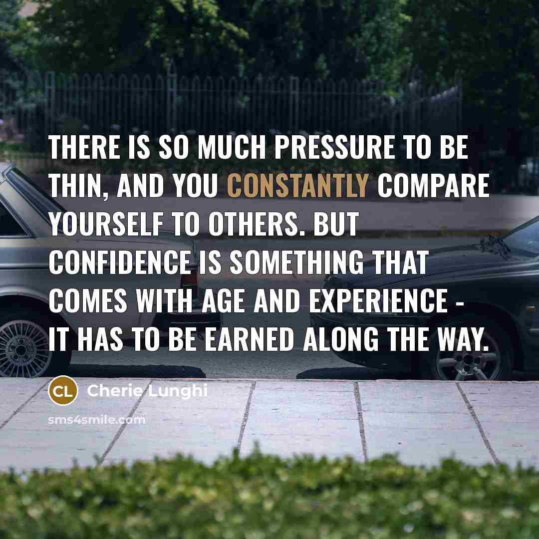 “There is so much pressure to be thin, and you constantly compare yourself to others. But confidence is something that comes with age and experience - it has to be earned along the way.” quote by Cherie Lunghi