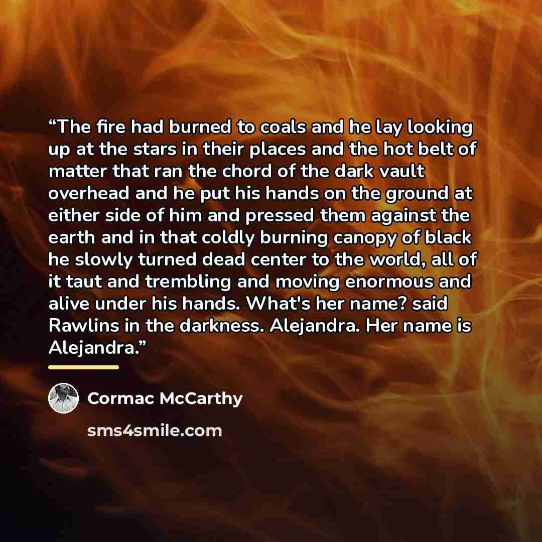 “The fire had burned to coals and he lay looking up at the stars in their places and the hot belt of matter that ran the chord of the dark vault overhead and he put his hands on the ground at either side of him and pressed them against the earth and in that coldly burning canopy of black he slowly…” quote by Cormac McCarthy