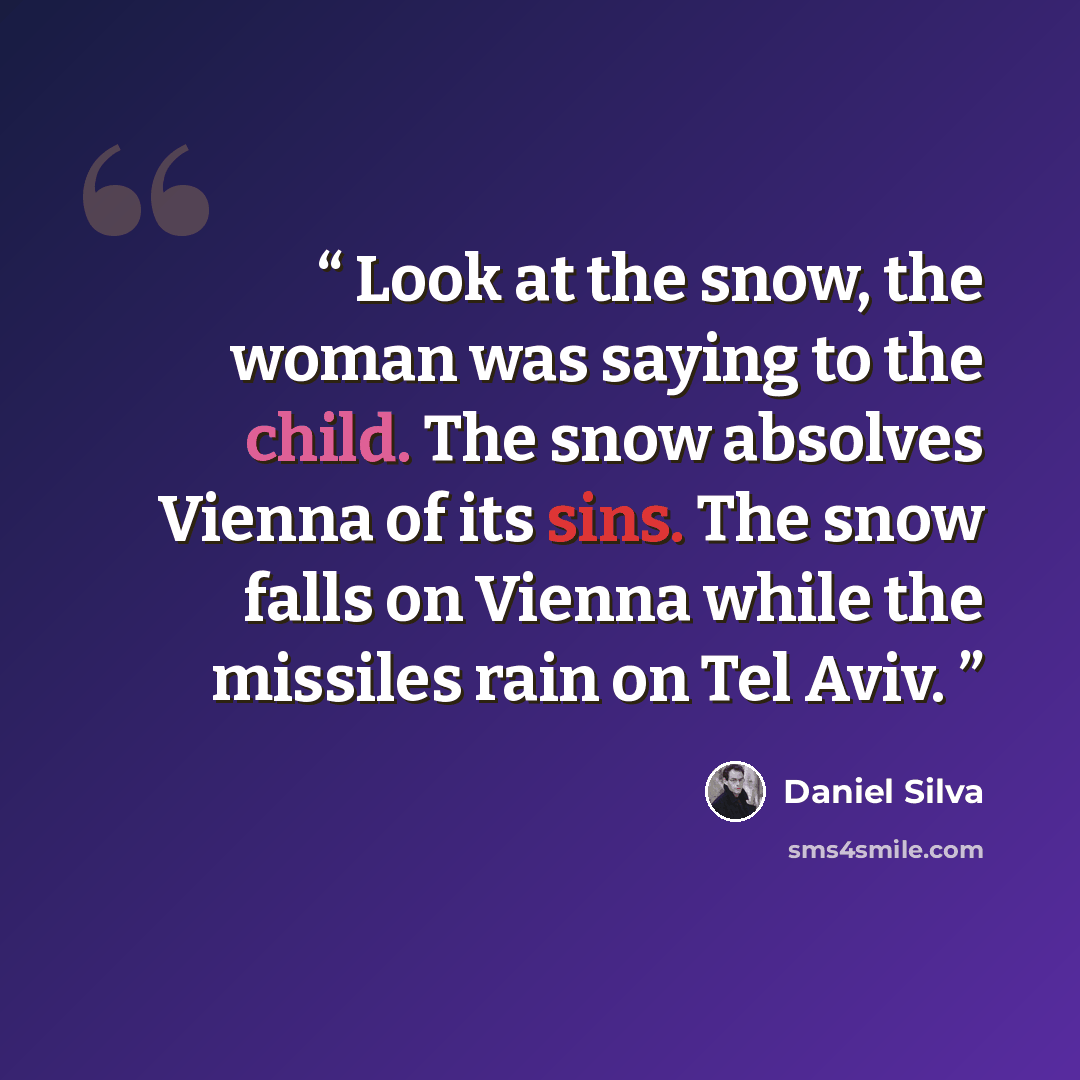 “Look at the snow, the woman was saying to the child. The snow absolves Vienna of its sins. The snow falls on Vienna while the missiles rain on Tel Aviv.” quote by Daniel Silva