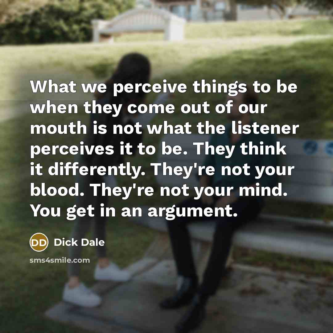 “What we perceive things to be when they come out of our mouth is not what the listener perceives it to be. They think it differently. They're not your blood. They're not your mind. You get in an argument.” quote by Dick Dale
