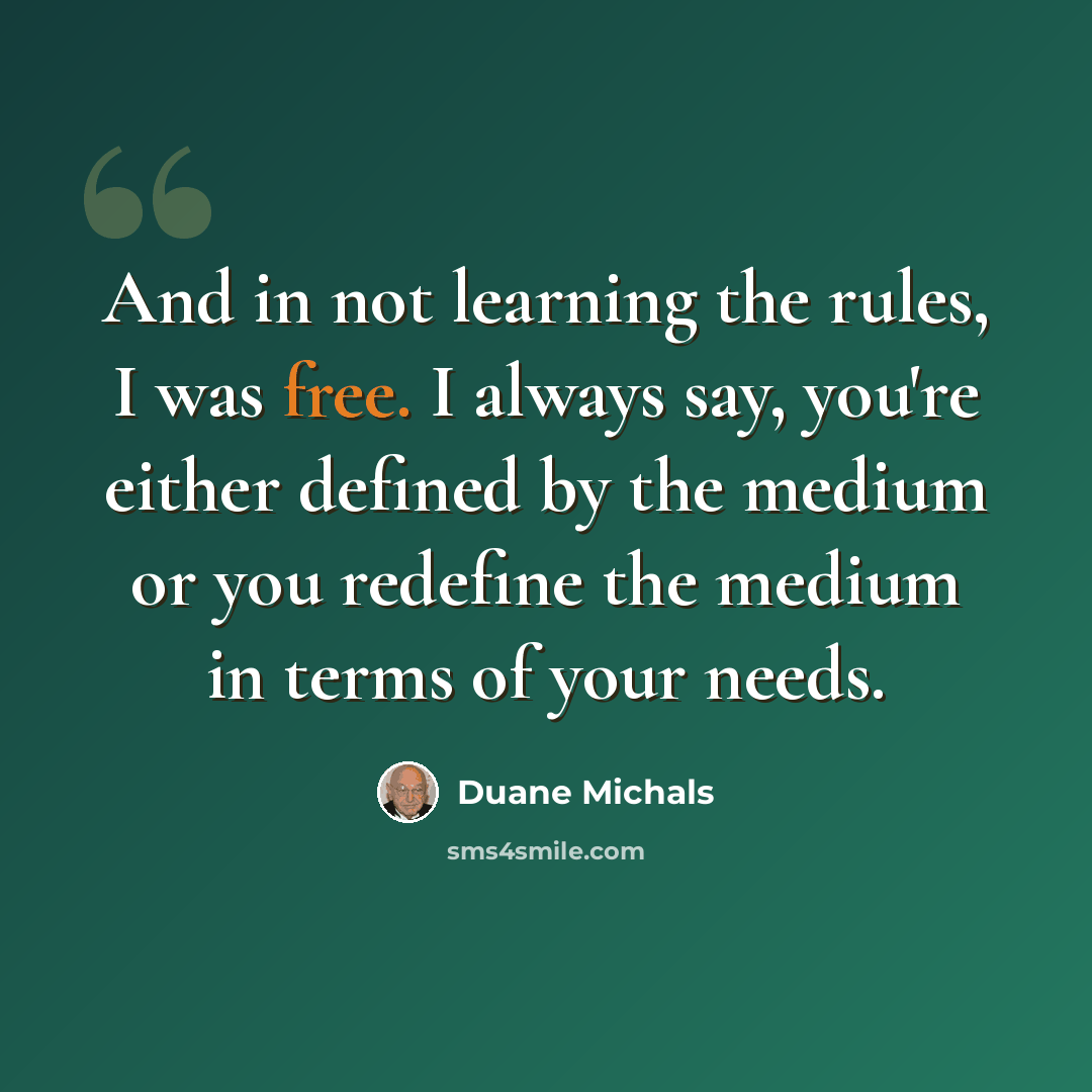 “And in not learning the rules, I was free. I always say, you're either defined by the medium or you redefine the medium in terms of your needs.” quote by Duane Michals