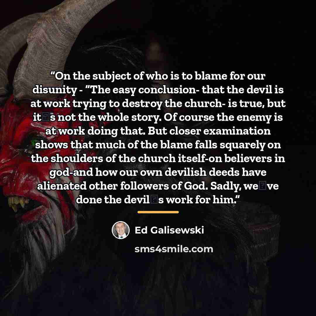 “On the subject of who is to blame for our disunity - “The easy conclusion- that the devil is at work trying to destroy the church- is true, but itʼs not the whole story. Of course the enemy is at work doing that. But closer examination shows that much of the blame falls squarely on the shoulders…” quote by Ed Galisewski