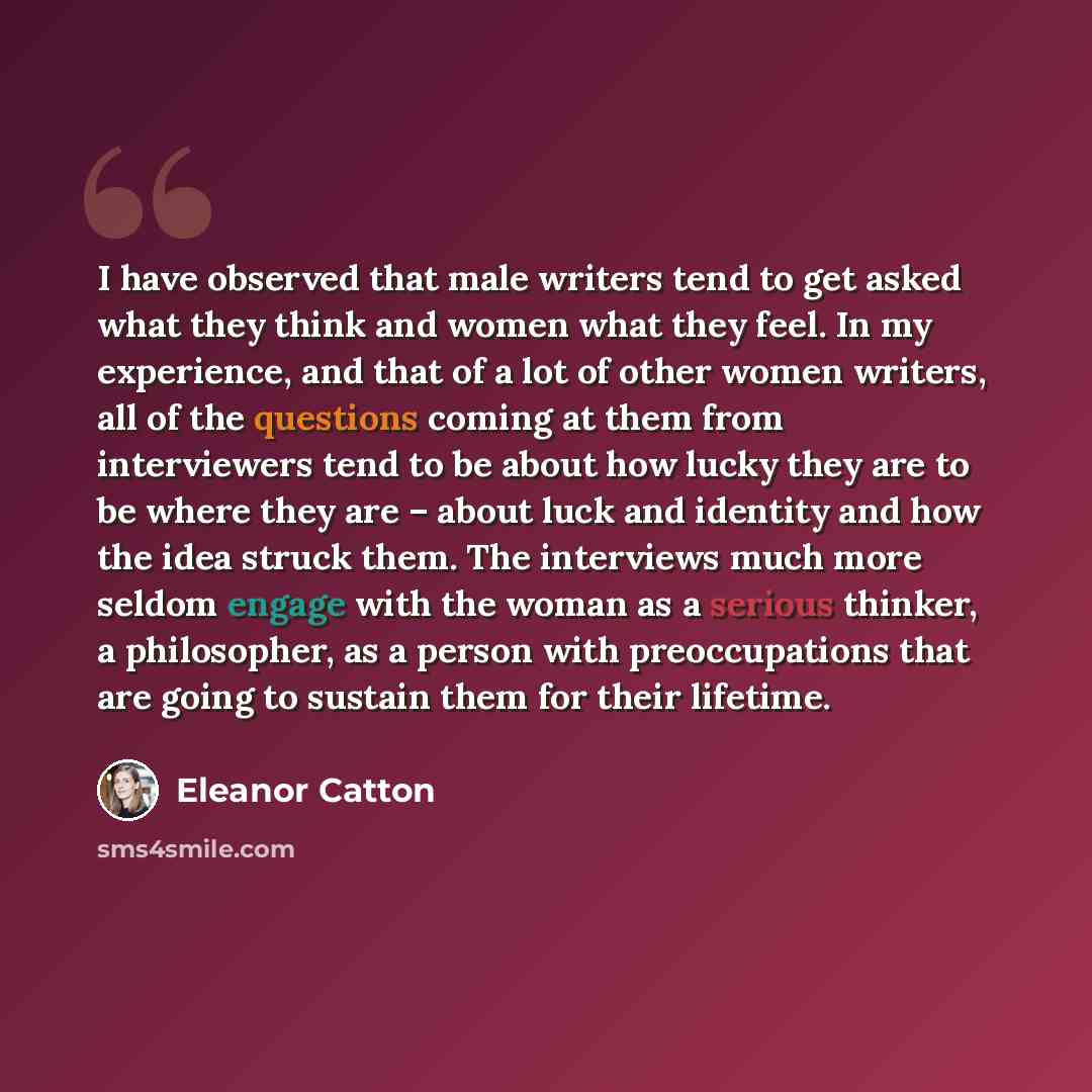 “I have observed that male writers tend to get asked what they think and women what they feel. In my experience, and that of a lot of other women writers, all of the questions coming at them from interviewers tend to be about how lucky they are to be where they are – about luck and identity and how…” quote by Eleanor Catton