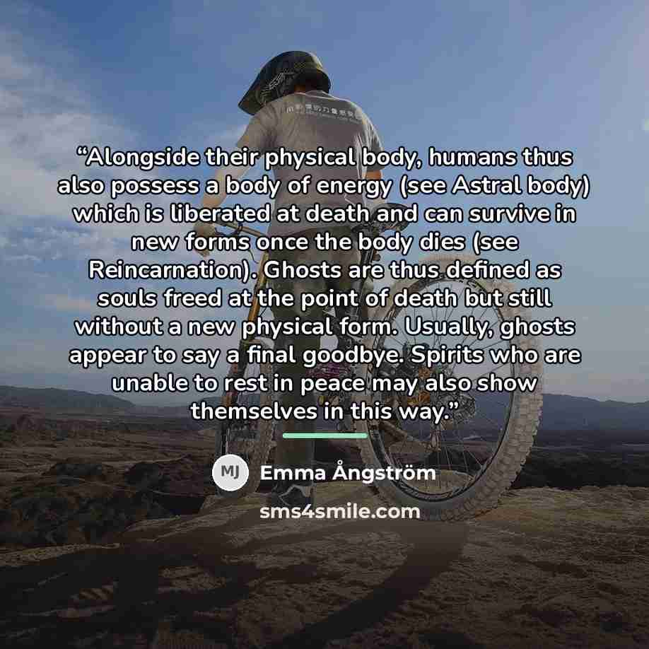 “Alongside their physical body, humans thus also possess a body of energy (see Astral body) which is liberated at death and can survive in new forms once the body dies (see Reincarnation). Ghosts are thus defined as souls freed at the point of death but still without a new physical form. Usually…” quote by Emma Ångström