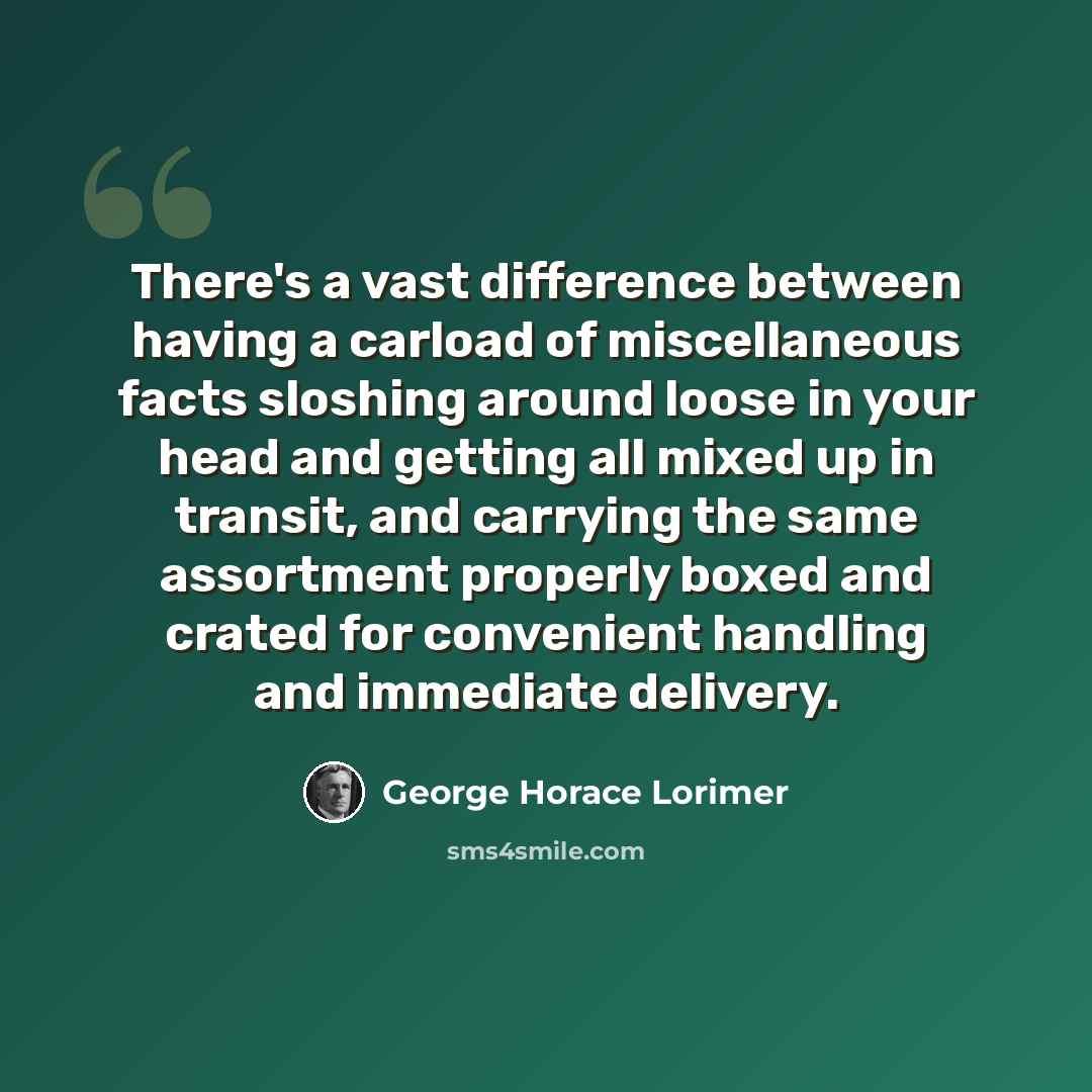 “There's a vast difference between having a carload of miscellaneous facts sloshing around loose in your head and getting all mixed up in transit, and carrying the same assortment properly boxed and crated for convenient handling and immediate delivery.” quote by George Horace Lorimer