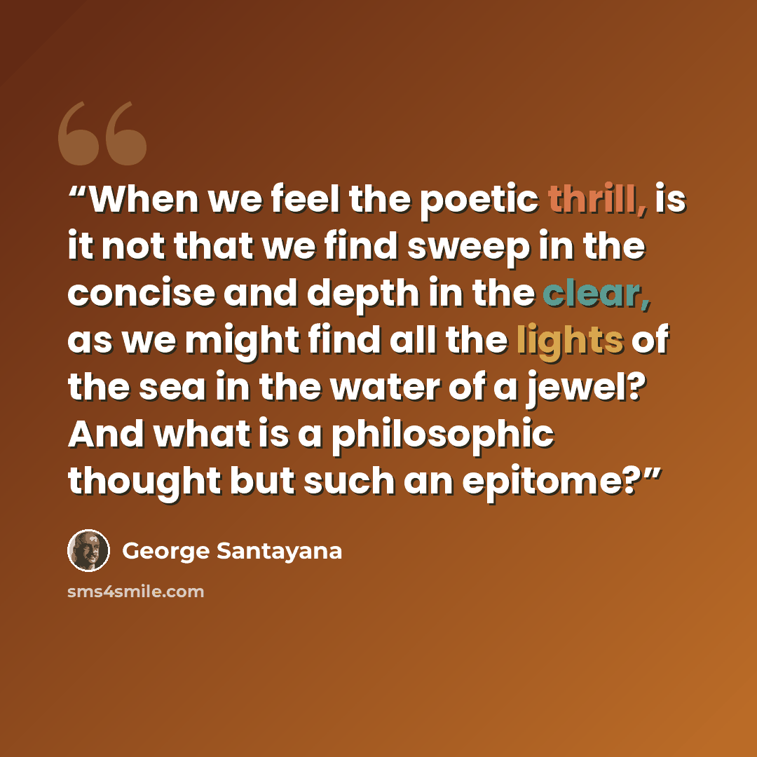 “When we feel the poetic thrill, is it not that we find sweep in the concise and depth in the clear, as we might find all the lights of the sea in the water of a jewel? And what is a philosophic thought but such an epitome?” quote by George Santayana