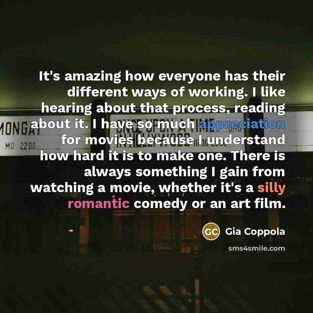 “It's amazing how everyone has their different ways of working. I like hearing about that process, reading about it. I have so much appreciation for movies because I understand how hard it is to make one. There is always something I gain from watching a movie, whether it's a silly romantic comedy…” quote by Gia Coppola