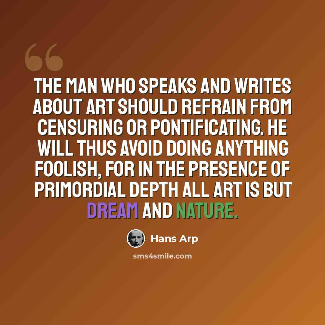 “The man who speaks and writes about art should refrain from censuring or pontificating. He will thus avoid doing anything foolish, for in the presence of primordial depth all art is but dream and nature.” quote by Hans Arp