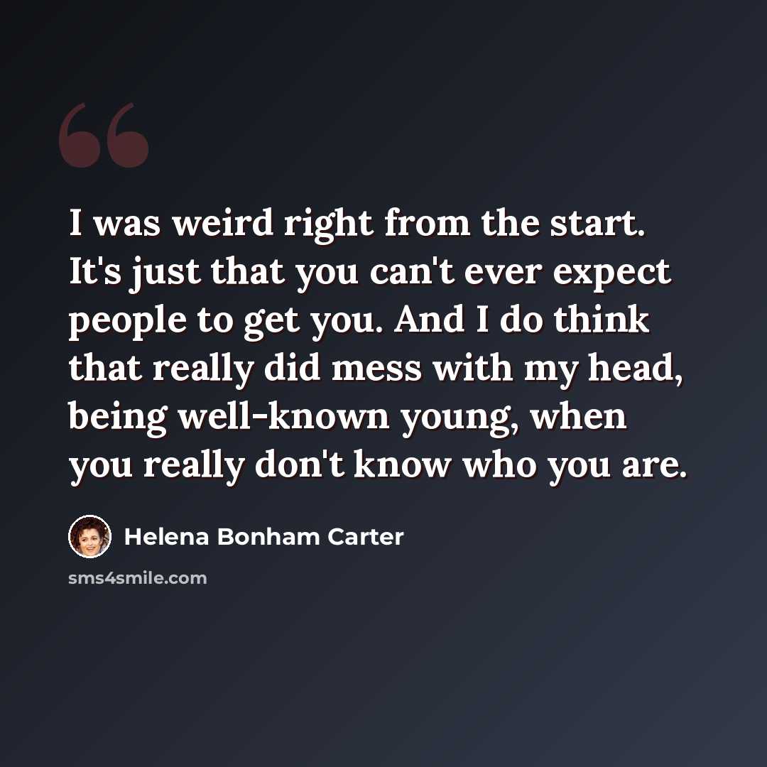 “I was weird right from the start. It's just that you can't ever expect people to get you. And I do think that really did mess with my head, being well-known young, when you really don't know who you are.” quote by Helena Bonham Carter