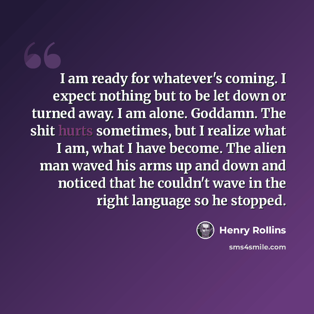 “I am ready for whatever's coming. I expect nothing but to be let down or turned away. I am alone. Goddamn. The shit hurts sometimes, but I realize what I am, what I have become. The alien man waved his arms up and down and noticed that he couldn't wave in the right language so he stopped.” quote by Henry Rollins