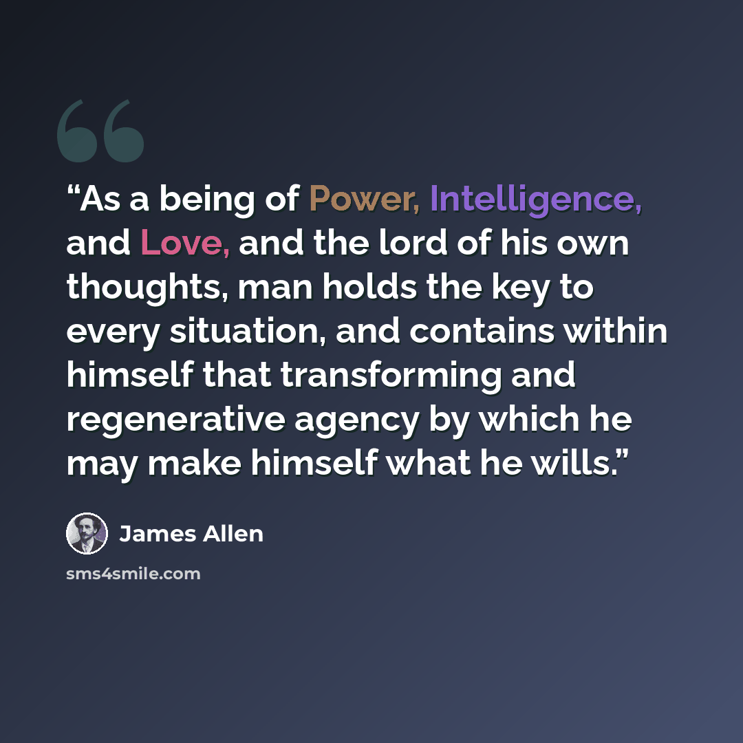 “As a being of Power, Intelligence, and Love, and the lord of his own thoughts, man holds the key to every situation, and contains within himself that transforming and regenerative agency by which he may make himself what he wills.” quote by James Allen