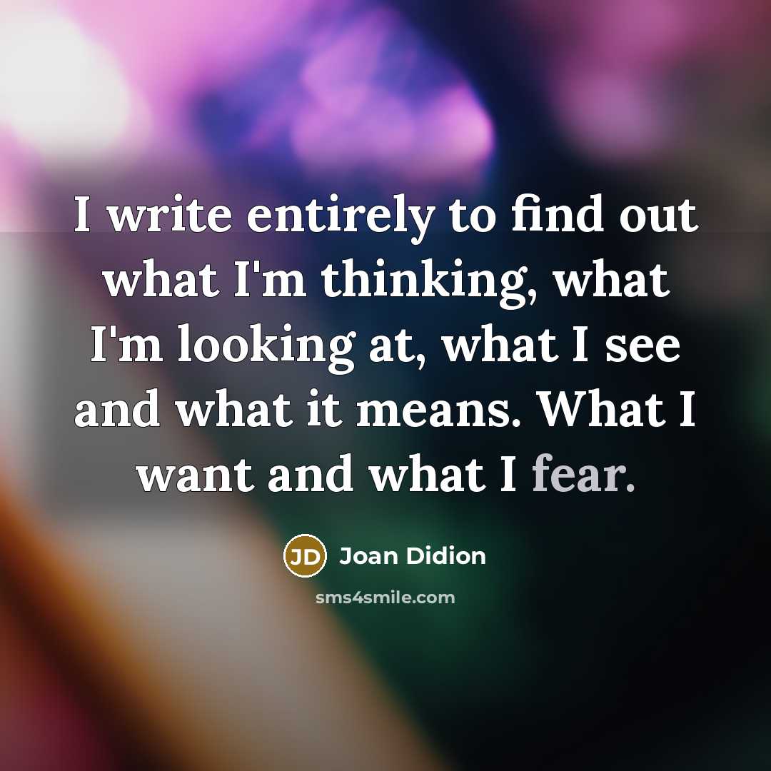 “I write entirely to find out what I'm thinking, what I'm looking at, what I see and what it means. What I want and what I fear.” quote by Joan Didion