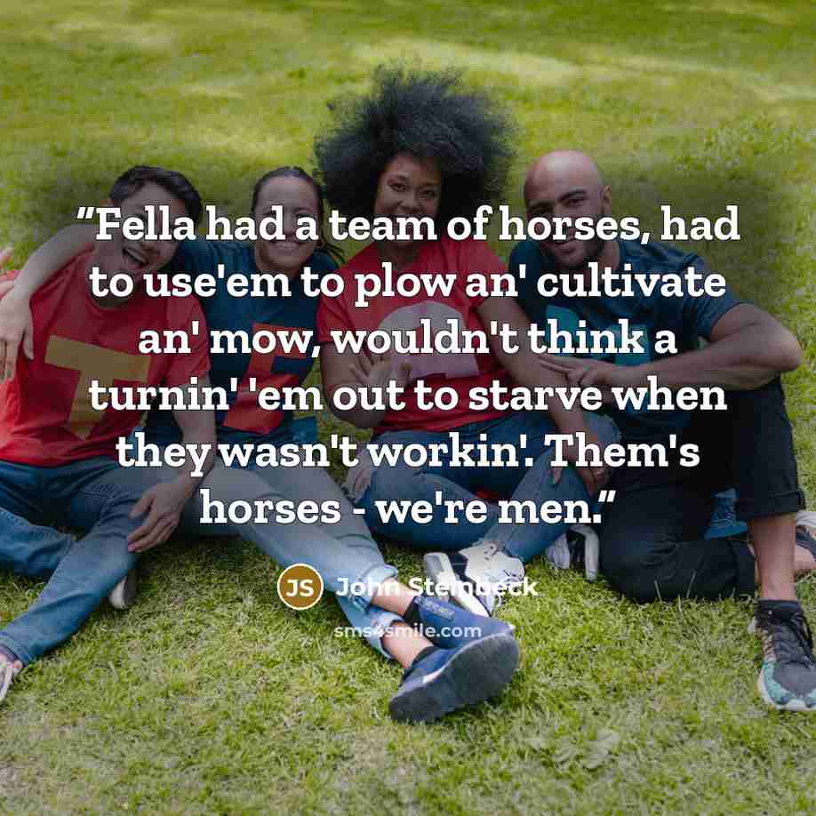 “Fella had a team of horses, had to use'em to plow an' cultivate an' mow, wouldn't think a turnin' 'em out to starve when they wasn't workin'. Them's horses - we're men.” quote by John Steinbeck