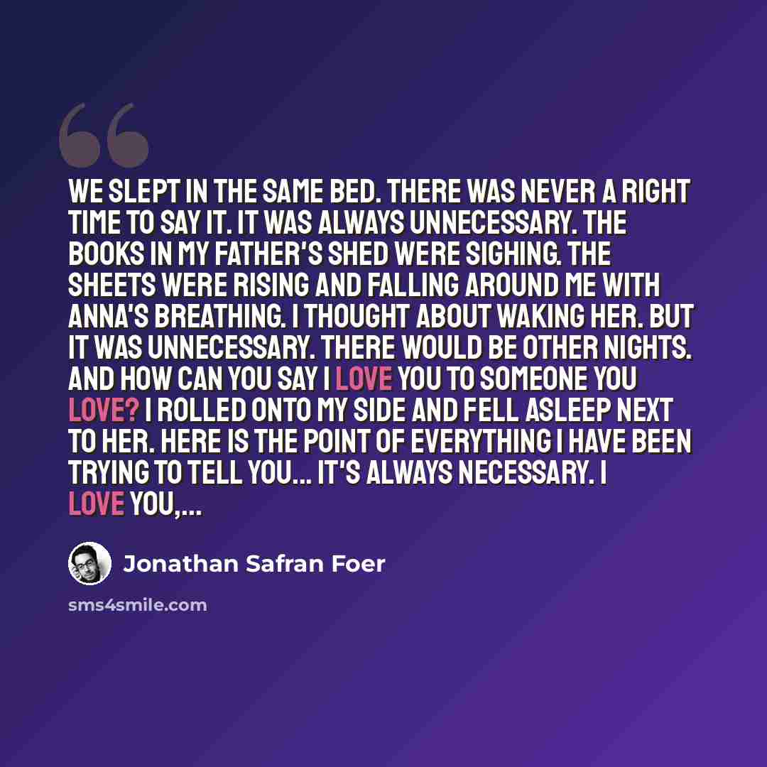 “We slept in the same bed. There was never a right time to say it. It was always unnecessary. The books in my father's shed were sighing. The sheets were rising and falling around me with Anna's breathing. I thought about waking her. but it was unnecessary. There would be other nights. And how can…” quote by Jonathan Safran Foer
