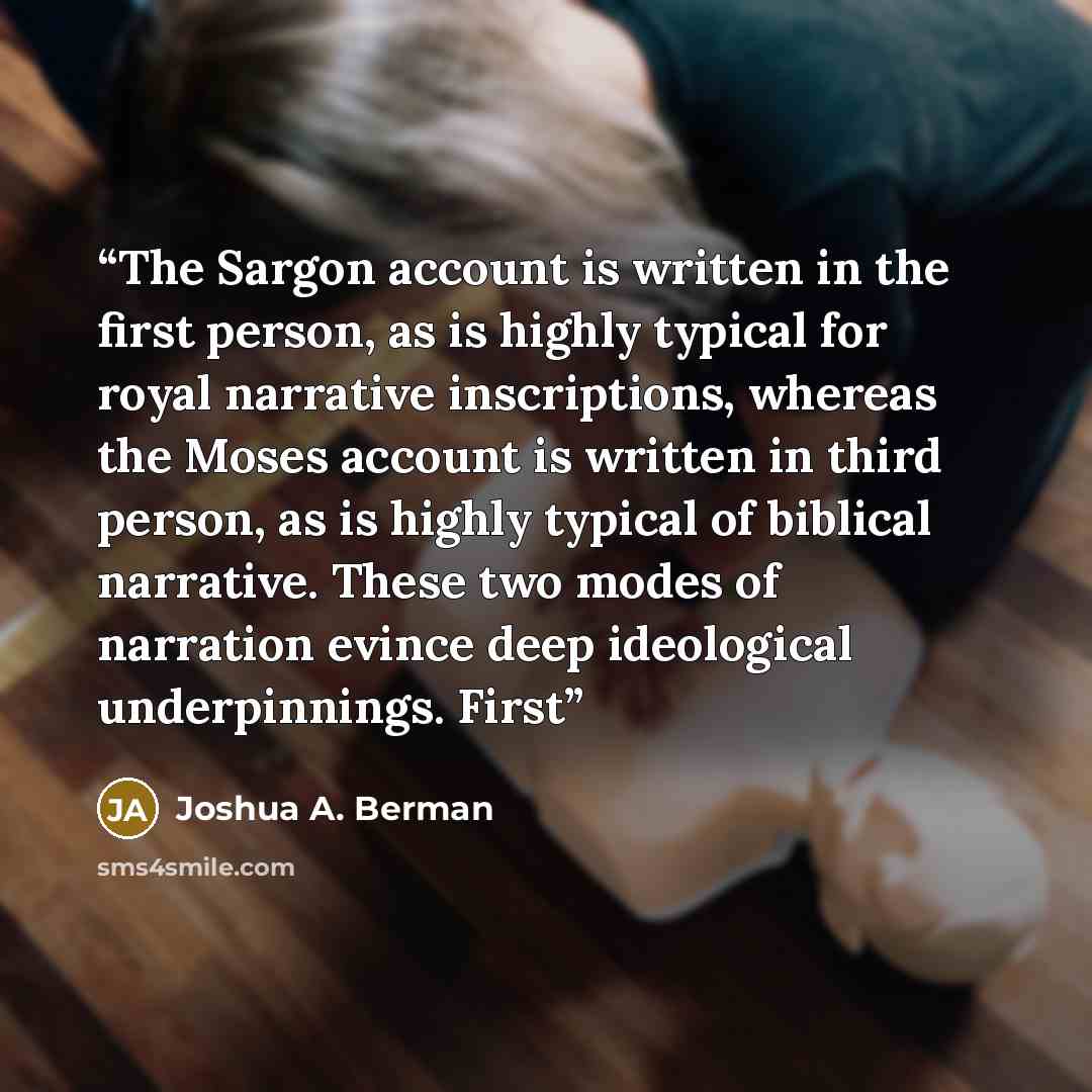 “The Sargon account is written in the first person, as is highly typical for royal narrative inscriptions, whereas the Moses account is written in third person, as is highly typical of biblical narrative. These two modes of narration evince deep ideological underpinnings. First” quote by Joshua A. Berman