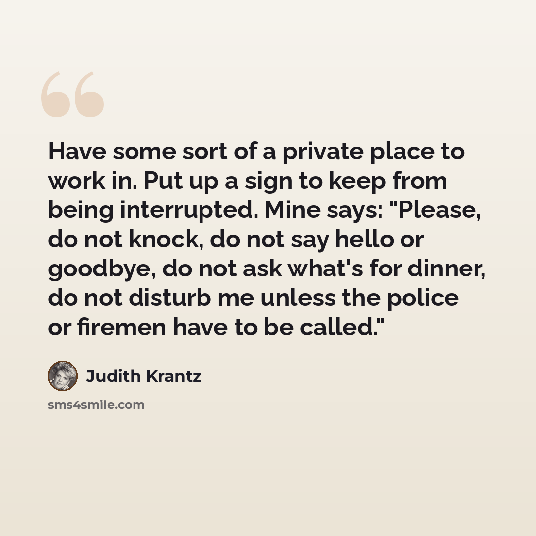 “Have some sort of a private place to work in. Put up a sign to keep from being interrupted. Mine says: "Please, do not knock, do not say hello or goodbye, do not ask what's for dinner, do not disturb me unless the police or firemen have to be called."” quote by Judith Krantz