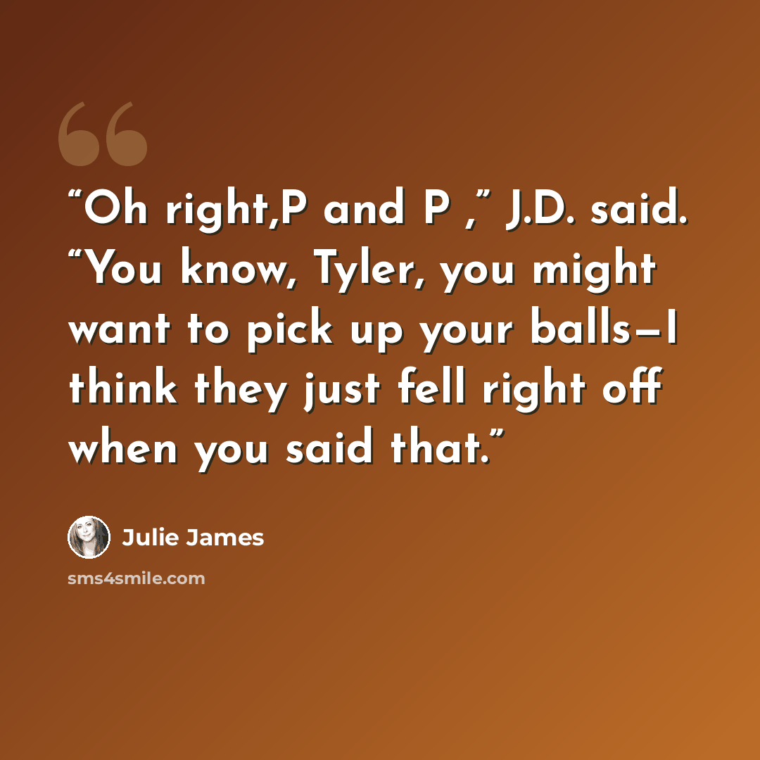 “Oh right,P and P ,” J.D. said. “You know, Tyler, you might want to pick up your balls—I think they just fell right off when you said that.” quote by Julie James