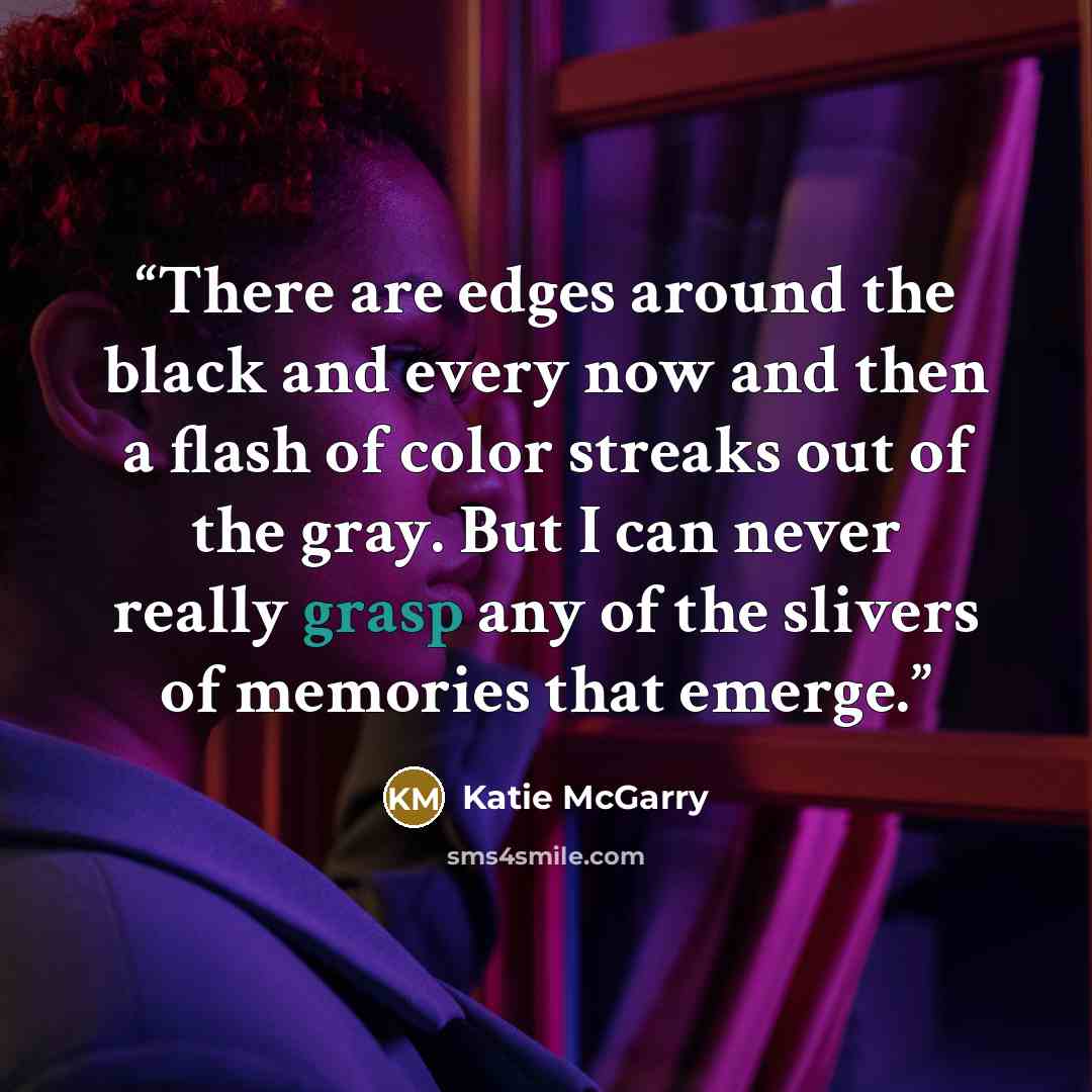 “There are edges around the black and every now and then a flash of color streaks out of the gray. But I can never really grasp any of the slivers of memories that emerge.” quote by Katie McGarry