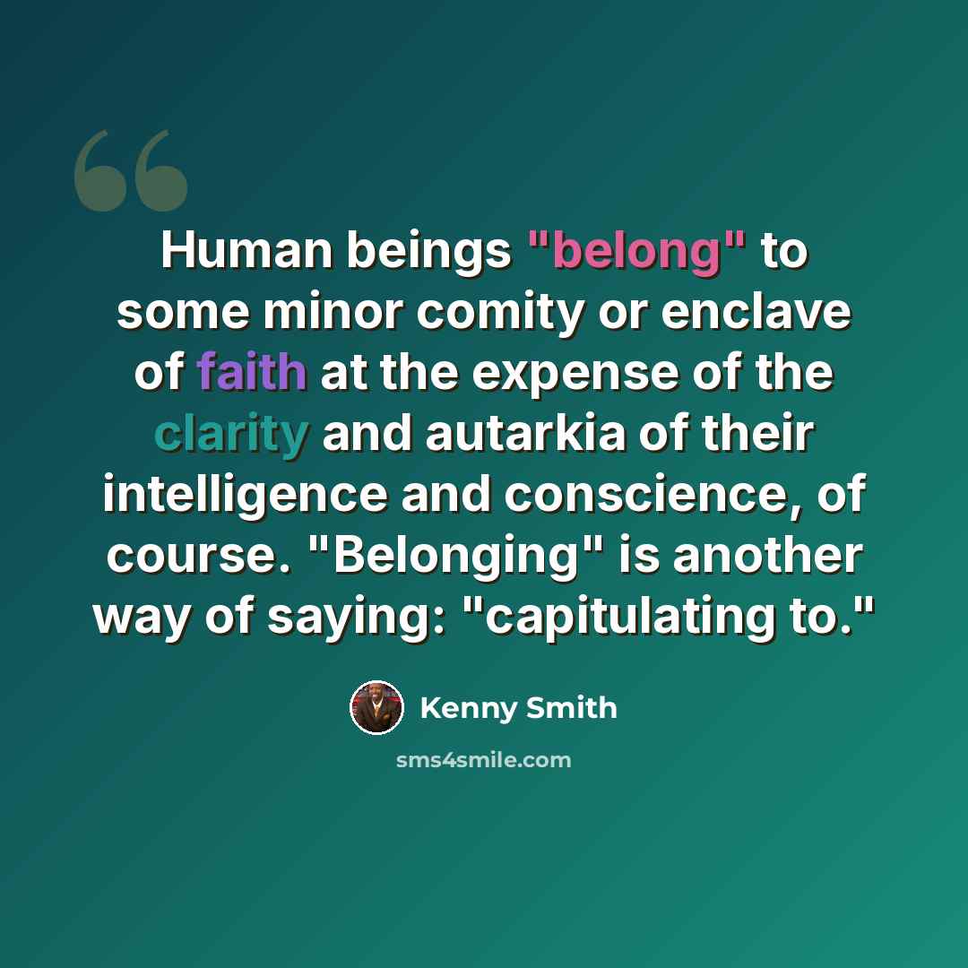 “Human beings "belong" to some minor comity or enclave of faith at the expense of the clarity and autarkia of their intelligence and conscience, of course. "Belonging" is another way of saying: "capitulating to."” quote by Kenny Smith