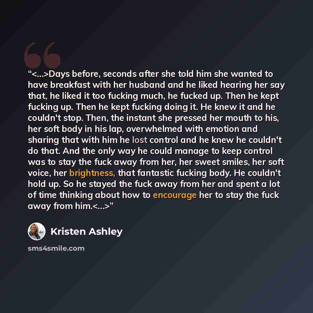 “Days before, seconds after she told him she wanted to have breakfast with her husband and he liked hearing her say that, he liked it too fucking much, he fucked up. Then he kept fucking up. Then he kept fucking doing it. He knew it and he couldn't stop. Then, the instant she pressed her mouth to…” quote by Kristen Ashley