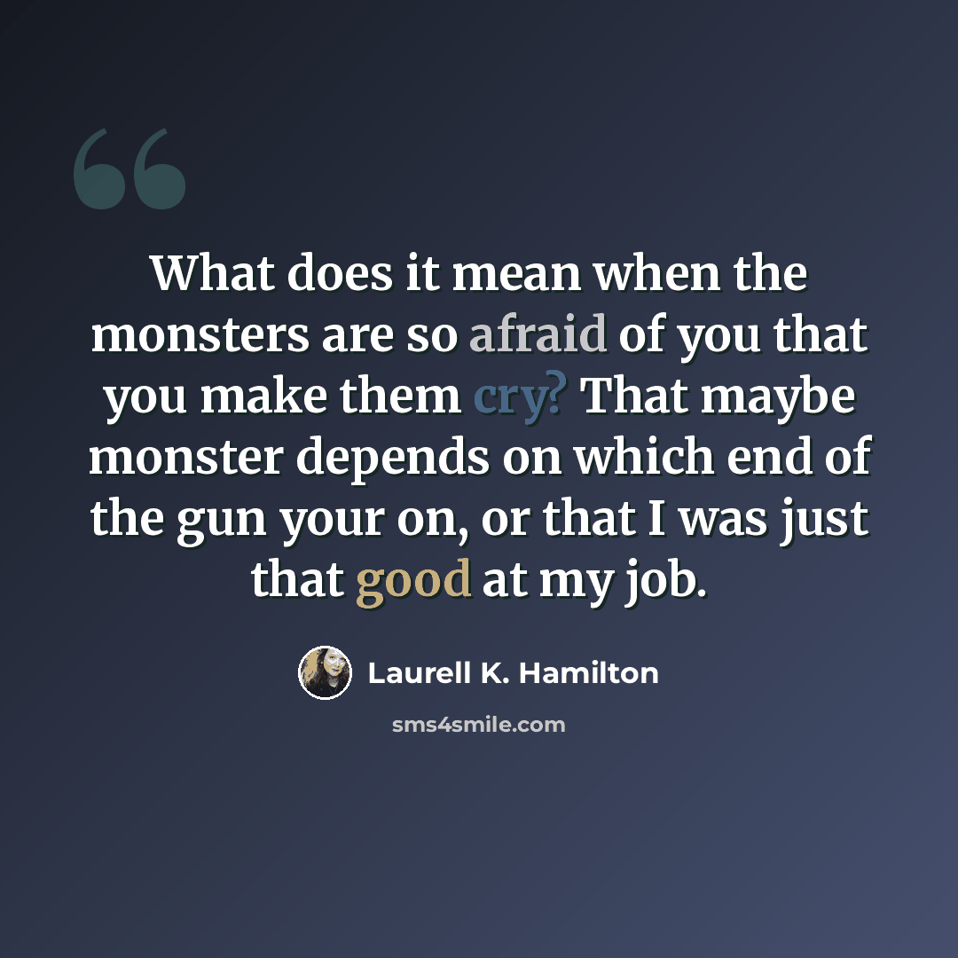 “What does it mean when the monsters are so afraid of you that you make them cry? That maybe monster depends on which end of the gun your on, or that I was just that good at my job.” quote by Laurell K. Hamilton