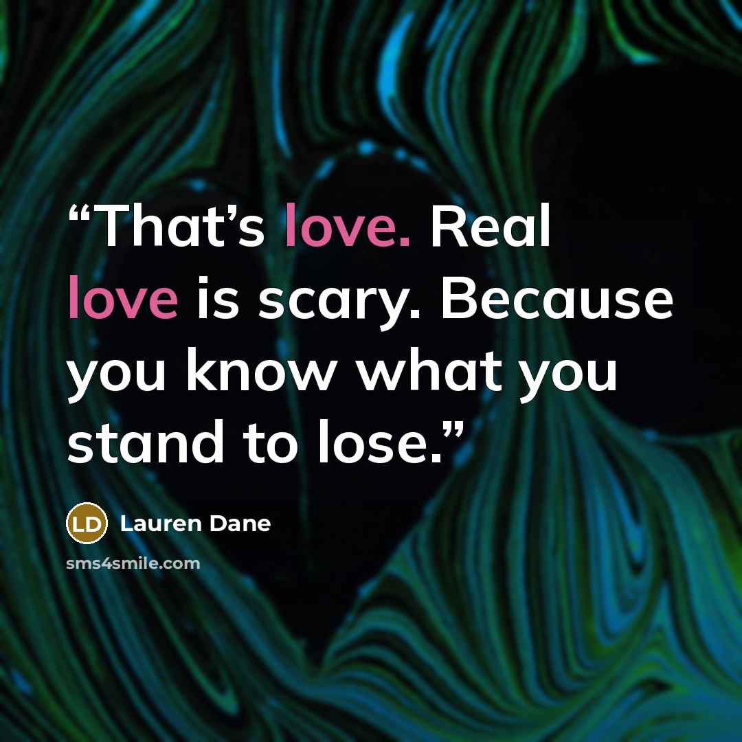 “That’s love. Real love is scary. Because you know what you stand to lose.” quote by Lauren Dane