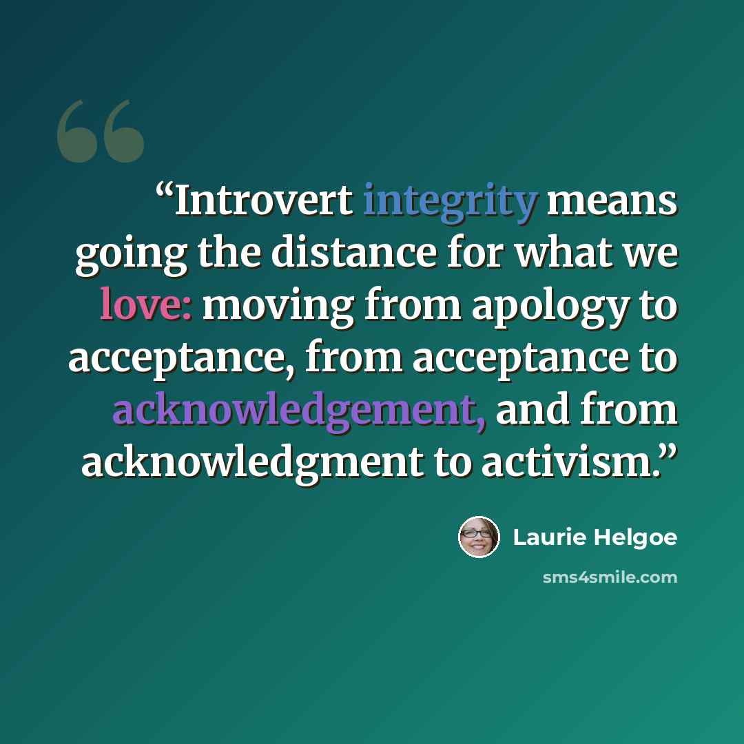 “Introvert integrity means going the distance for what we love: moving from apology to acceptance, from acceptance to acknowledgement, and from acknowledgment to activism.” quote by Laurie Helgoe