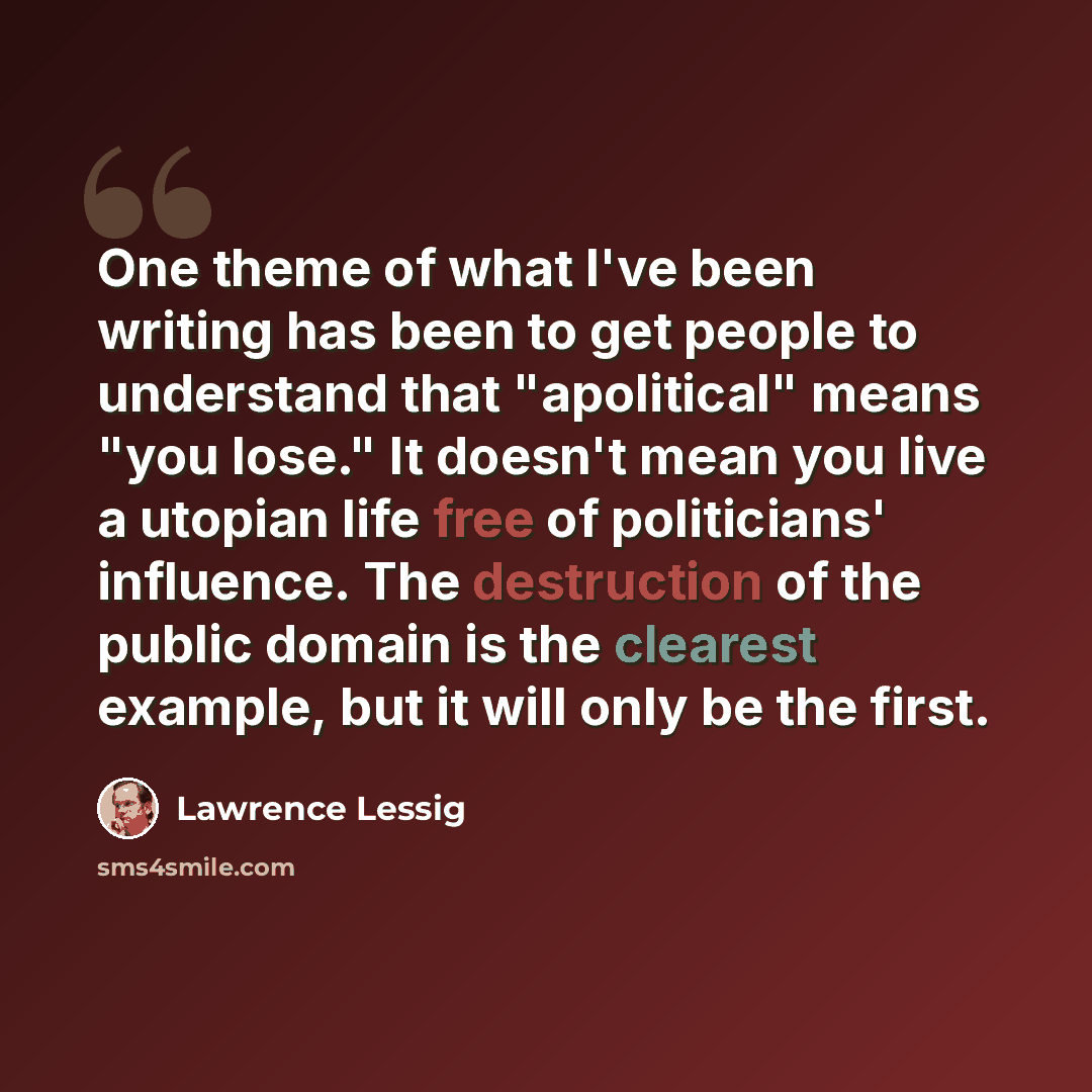 “One theme of what I've been writing has been to get people to understand that "apolitical" means "you lose." It doesn't mean you live a utopian life free of politicians' influence. The destruction of the public domain is the clearest example, but it will only be the first.” quote by Lawrence Lessig