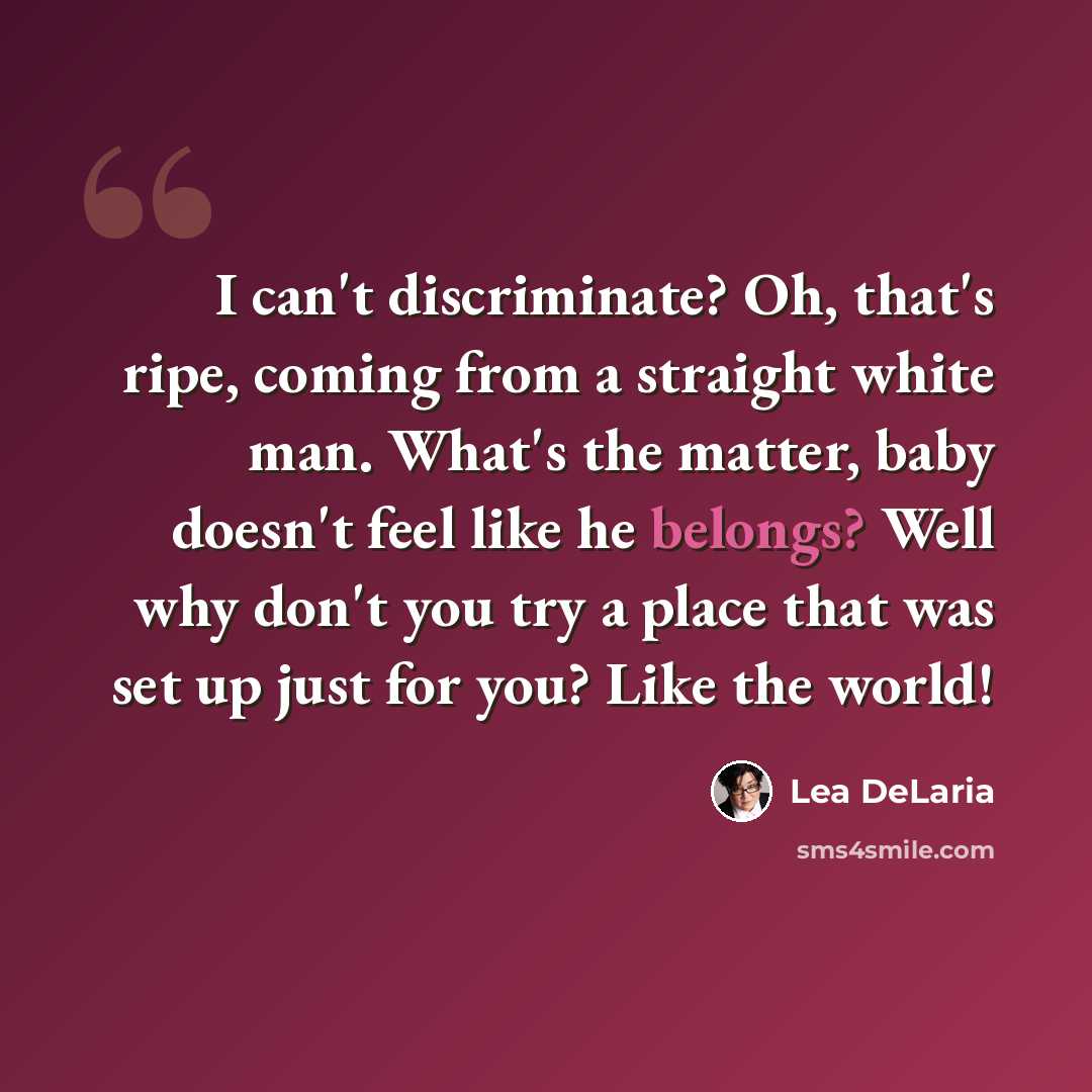 “I can't discriminate? Oh, that's ripe, coming from a straight white man. What's the matter, baby doesn't feel like he belongs? Well why don't you try a place that was set up just for you? Like the world!” quote by Lea DeLaria