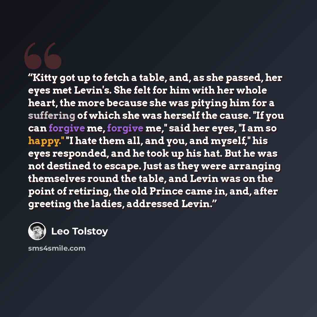“Kitty got up to fetch a table, and, as she passed, her eyes met Levin's. She felt for him with her whole heart, the more because she was pitying him for a suffering of which she was herself the cause. "If you can forgive me, forgive me," said her eyes, "I am so happy." "I hate them all, and you…” quote by Leo Tolstoy