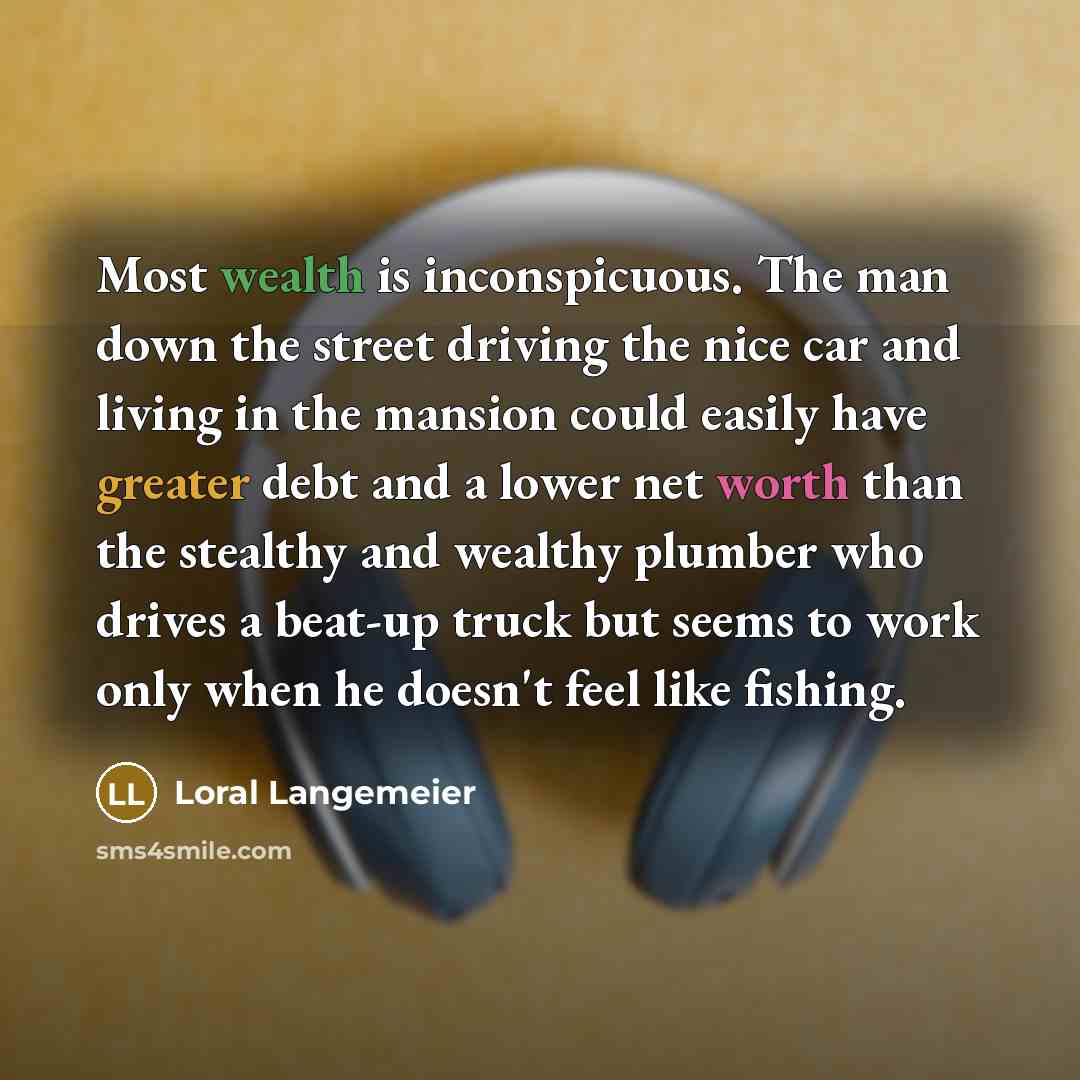 “Most wealth is inconspicuous. The man down the street driving the nice car and living in the mansion could easily have greater debt and a lower net worth than the stealthy and wealthy plumber who drives a beat-up truck but seems to work only when he doesn't feel like fishing.” quote by Loral Langemeier