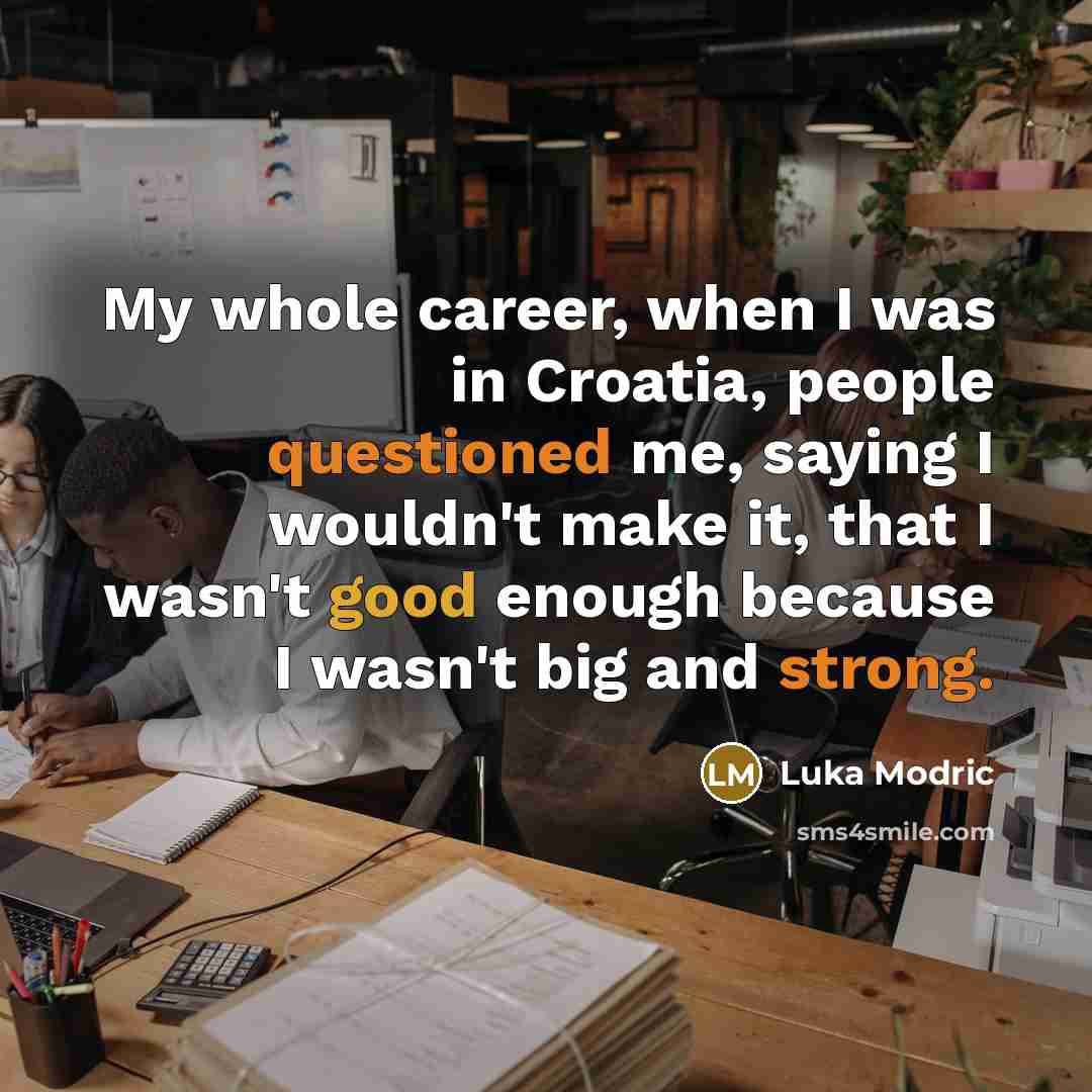 “My whole career, when I was in Croatia, people questioned me, saying I wouldn't make it, that I wasn't good enough because I wasn't big and strong.” quote by Luka Modric