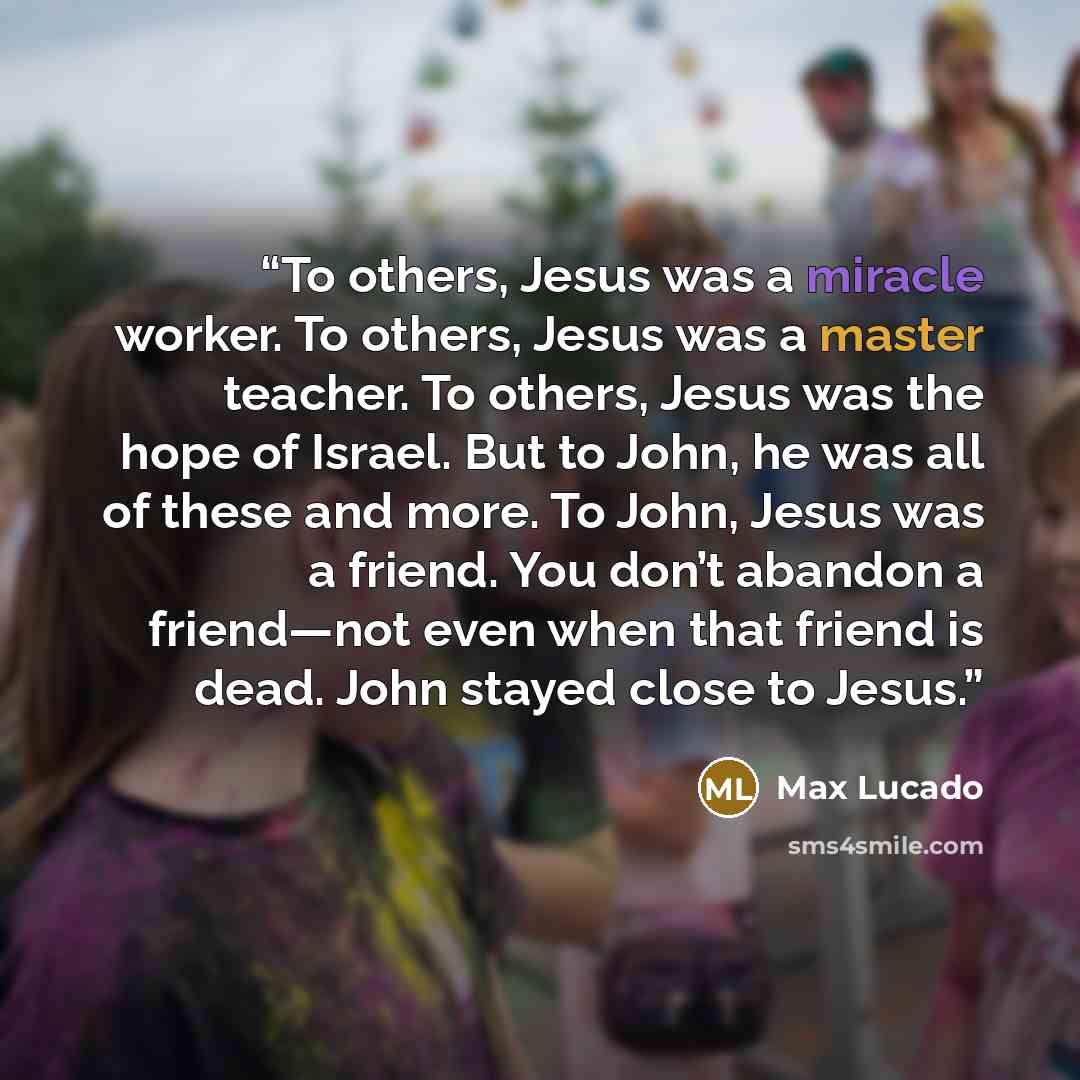 “To others, Jesus was a miracle worker. To others, Jesus was a master teacher. To others, Jesus was the hope of Israel. But to John, he was all of these and more. To John, Jesus was a friend. You don’t abandon a friend—not even when that friend is dead. John stayed close to Jesus.” quote by Max Lucado