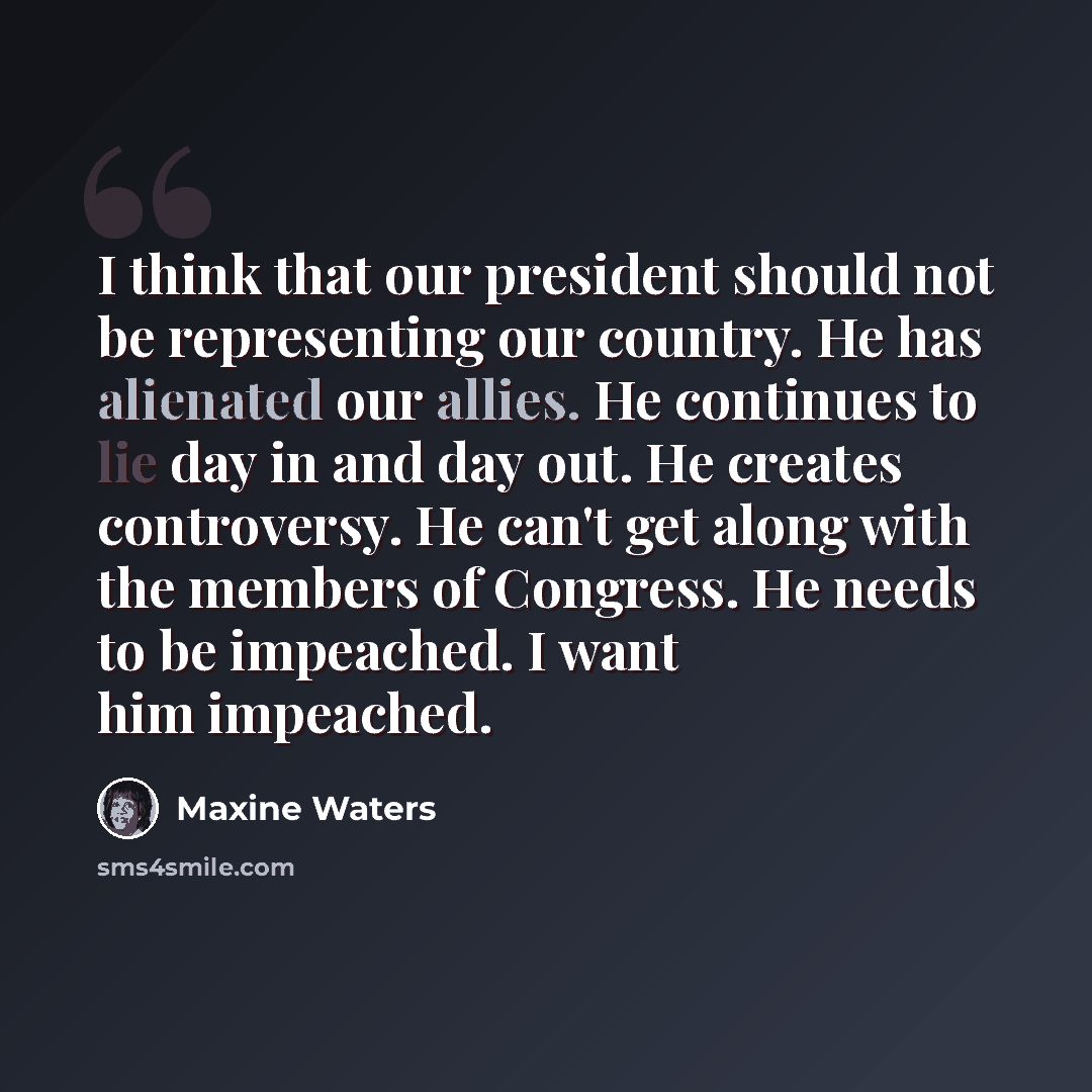 “I think that our president should not be representing our country. He has alienated our allies. He continues to lie day in and day out. He creates controversy. He can't get along with the members of Congress. He needs to be impeached. I want him impeached.” quote by Maxine Waters