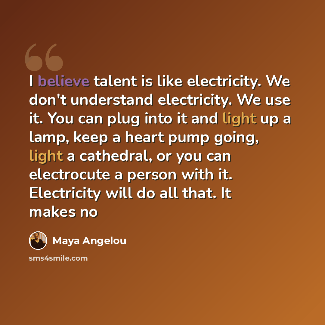 “I believe talent is like electricity. We don't understand electricity. We use it. You can plug into it and light up a lamp, keep a heart pump going, light a cathedral, or you can electrocute a person with it. Electricity will do all that. It makes no” quote by Maya Angelou