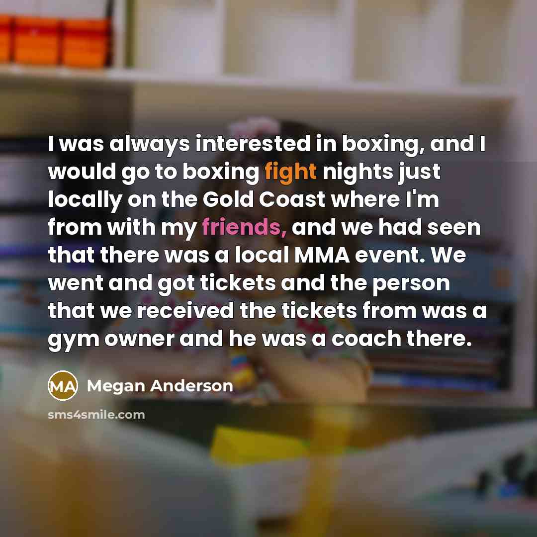 “I was always interested in boxing, and I would go to boxing fight nights just locally on the Gold Coast where I'm from with my friends, and we had seen that there was a local MMA event. We went and got tickets and the person that we received the tickets from was a gym owner and he was a coach there.” quote by Megan Anderson